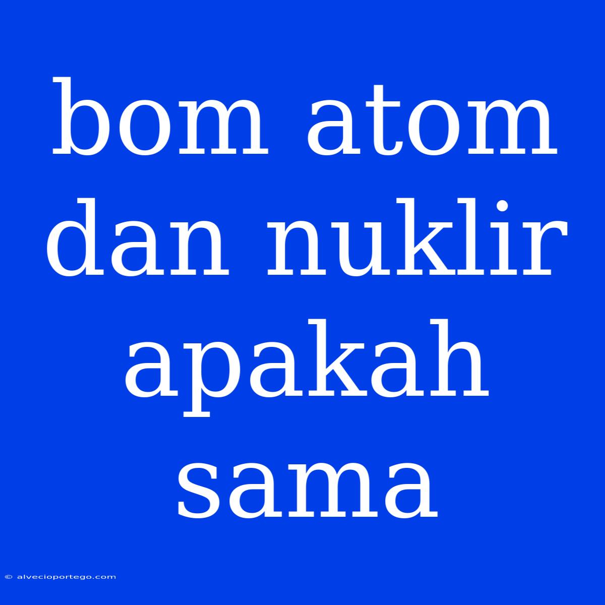 Bom Atom Dan Nuklir Apakah Sama