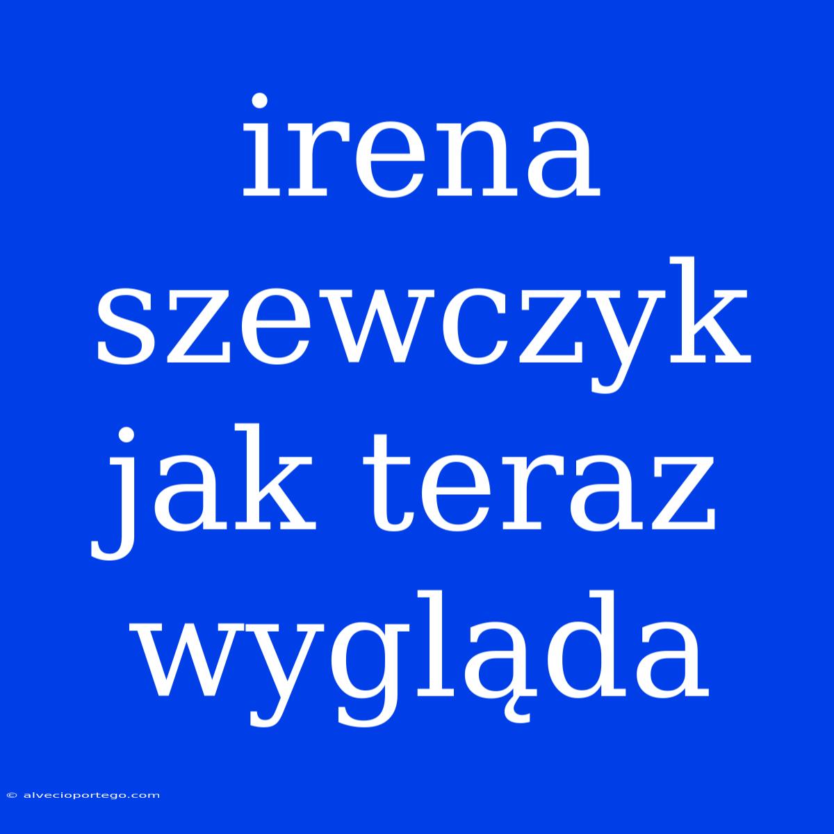 Irena Szewczyk Jak Teraz Wygląda