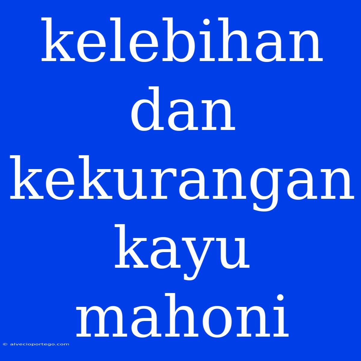 Kelebihan Dan Kekurangan Kayu Mahoni