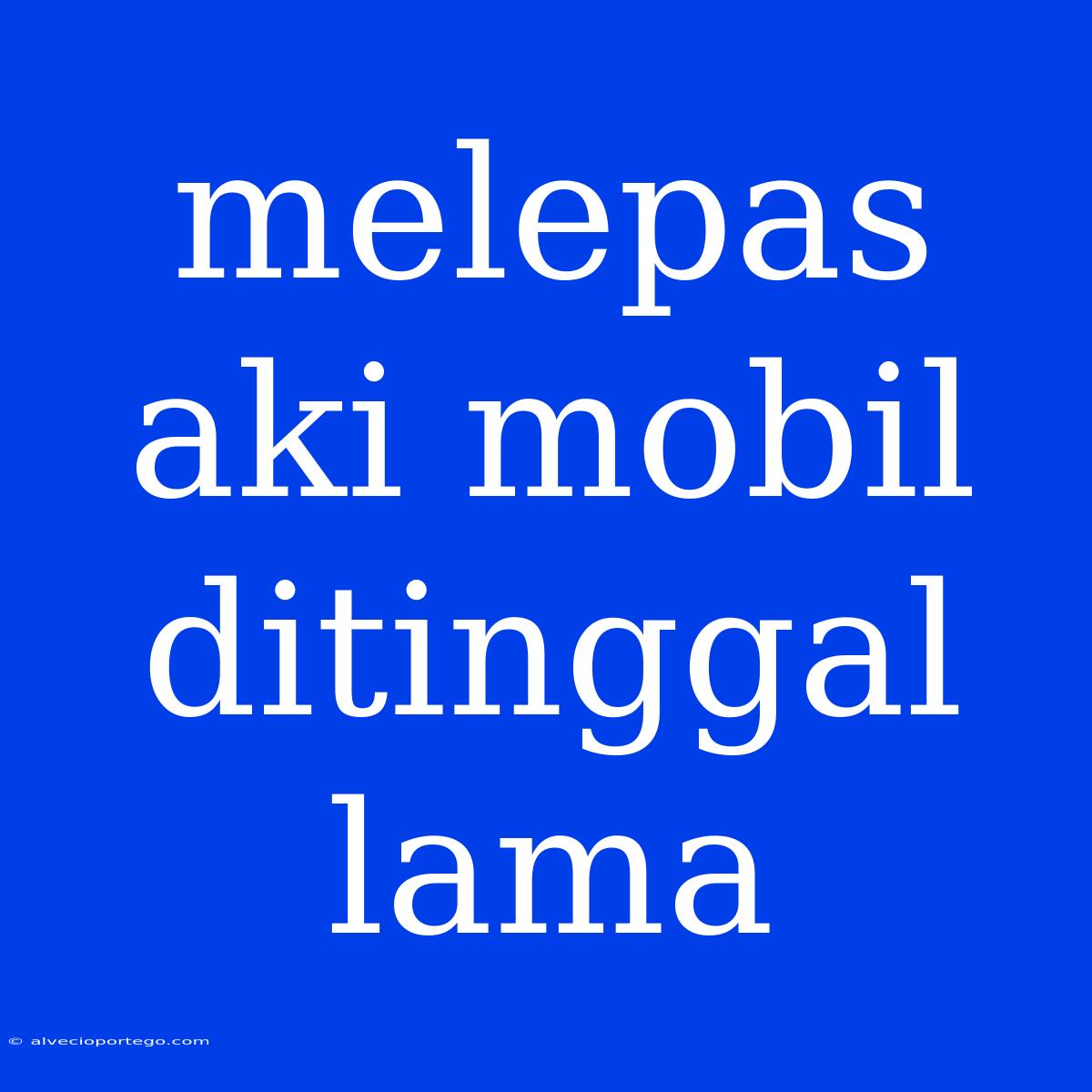 Melepas Aki Mobil Ditinggal Lama