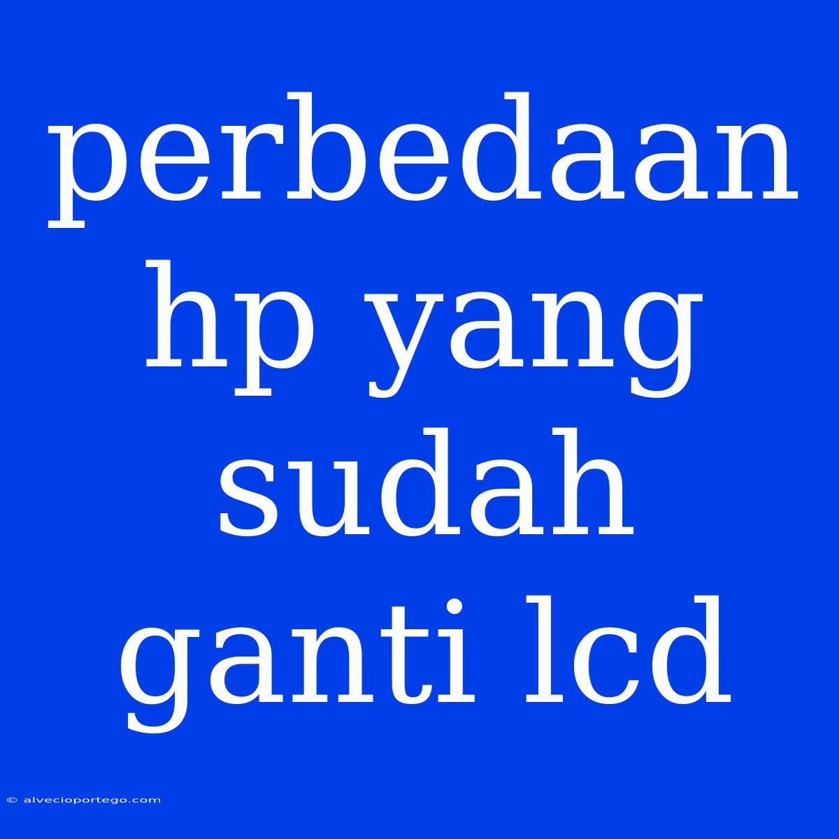 Perbedaan Hp Yang Sudah Ganti Lcd