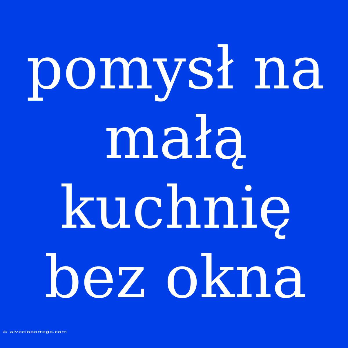 Pomysł Na Małą Kuchnię Bez Okna