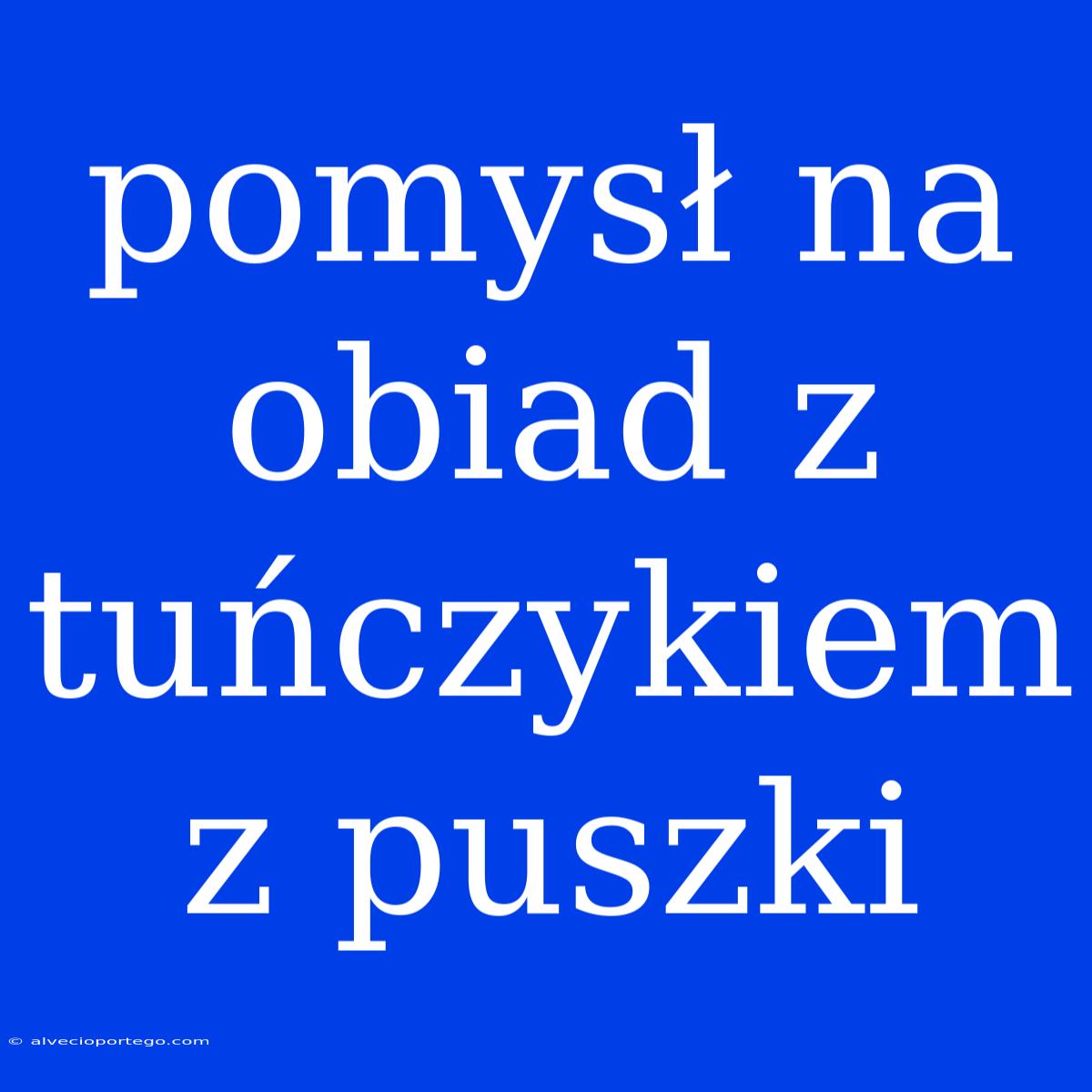 Pomysł Na Obiad Z Tuńczykiem Z Puszki