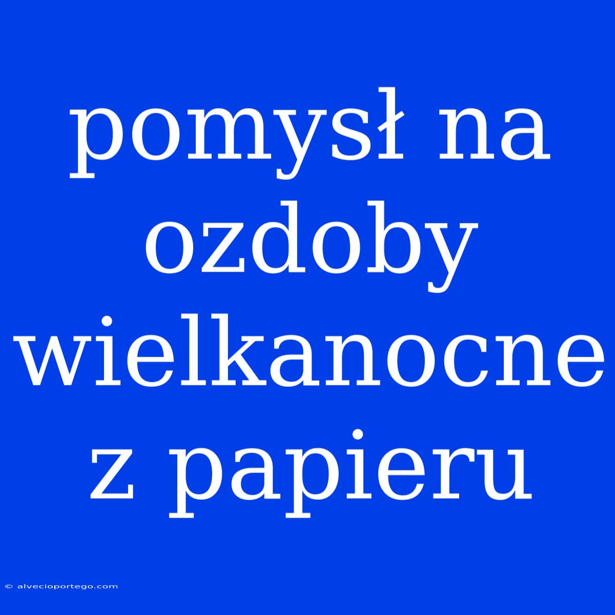 Pomysł Na Ozdoby Wielkanocne Z Papieru