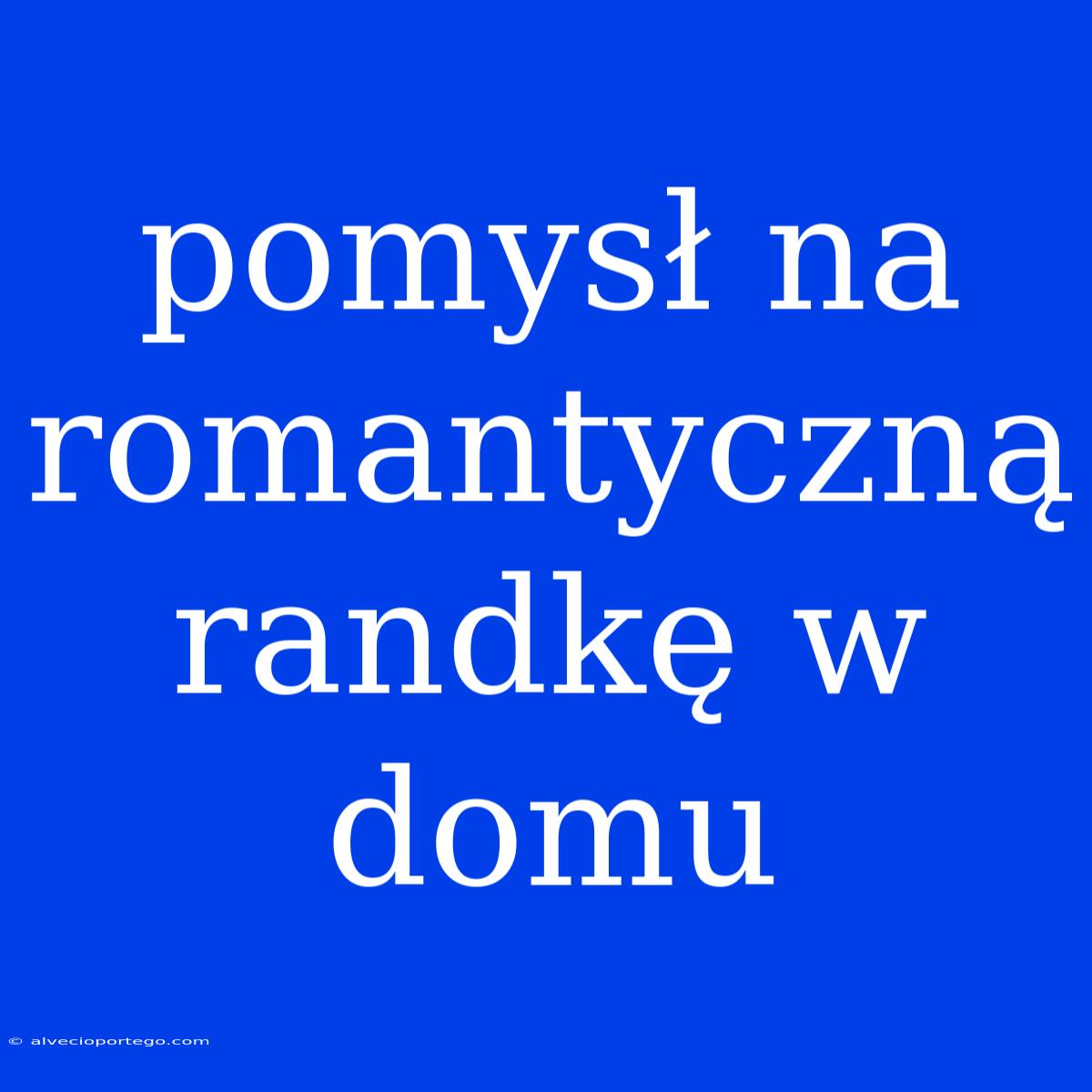 Pomysł Na Romantyczną Randkę W Domu