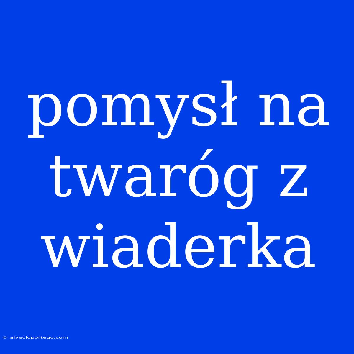 Pomysł Na Twaróg Z Wiaderka