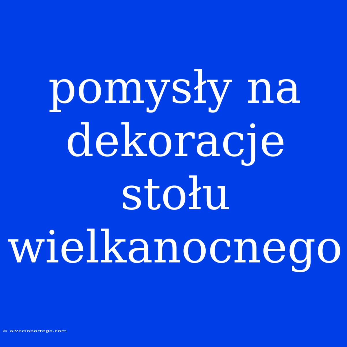 Pomysły Na Dekoracje Stołu Wielkanocnego