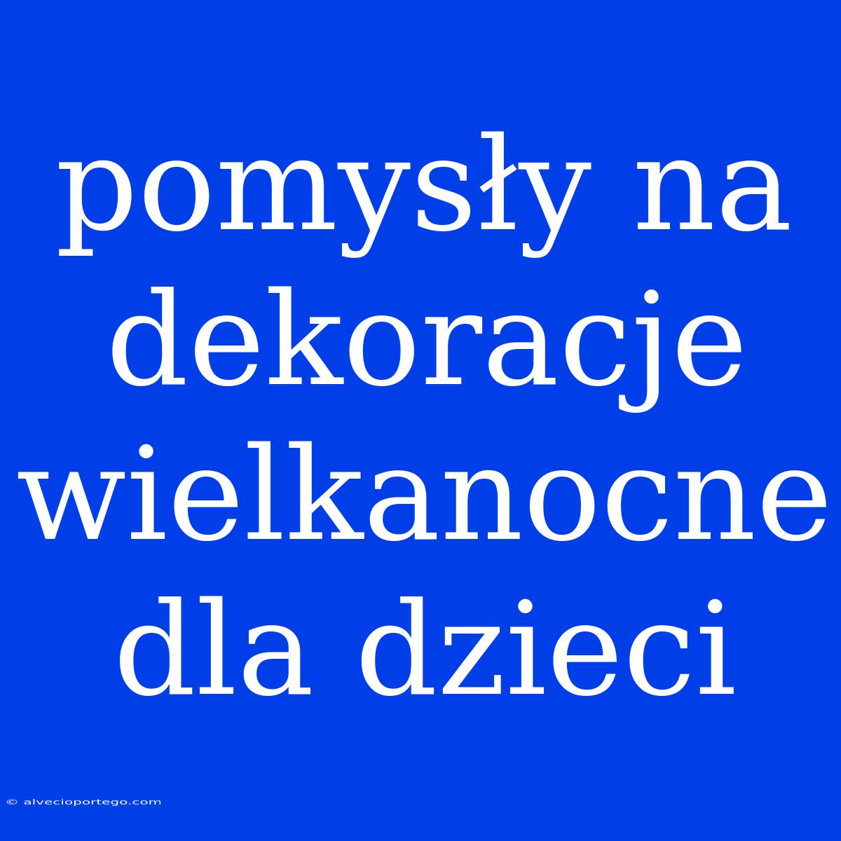 Pomysły Na Dekoracje Wielkanocne Dla Dzieci