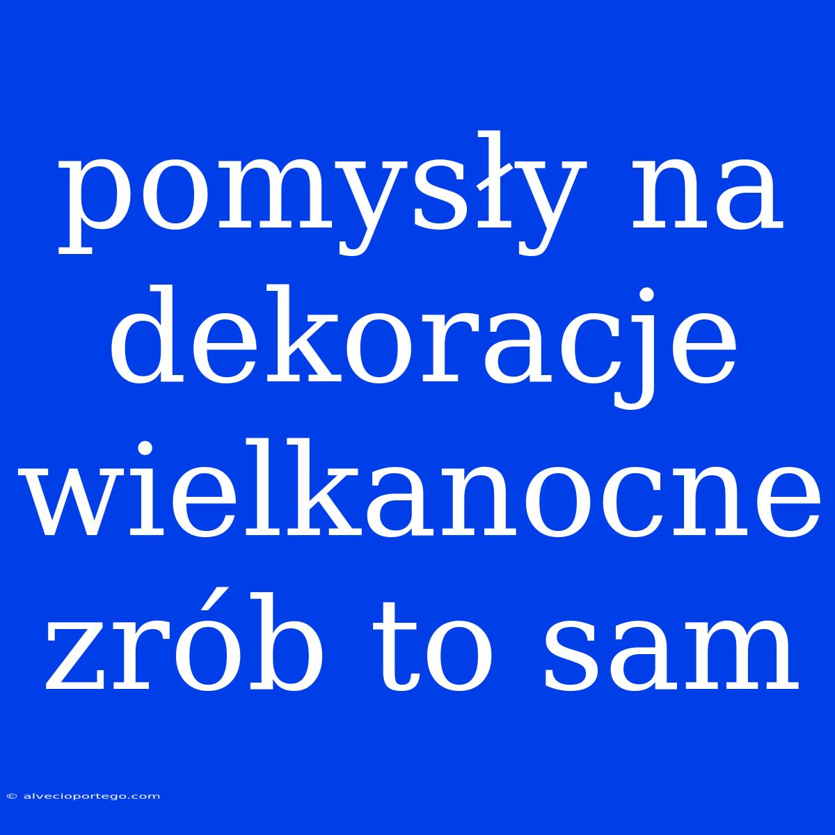 Pomysły Na Dekoracje Wielkanocne Zrób To Sam