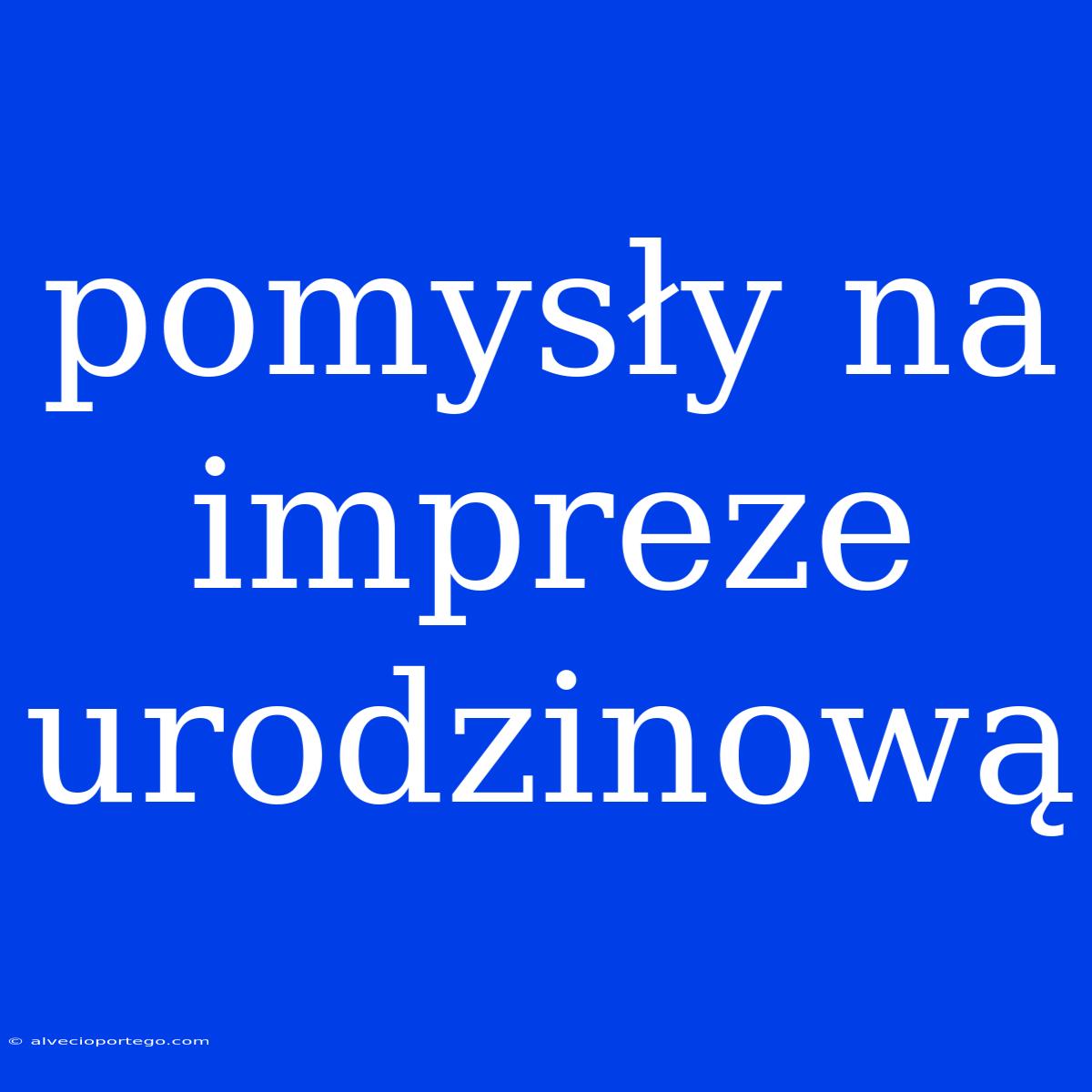 Pomysły Na Impreze Urodzinową