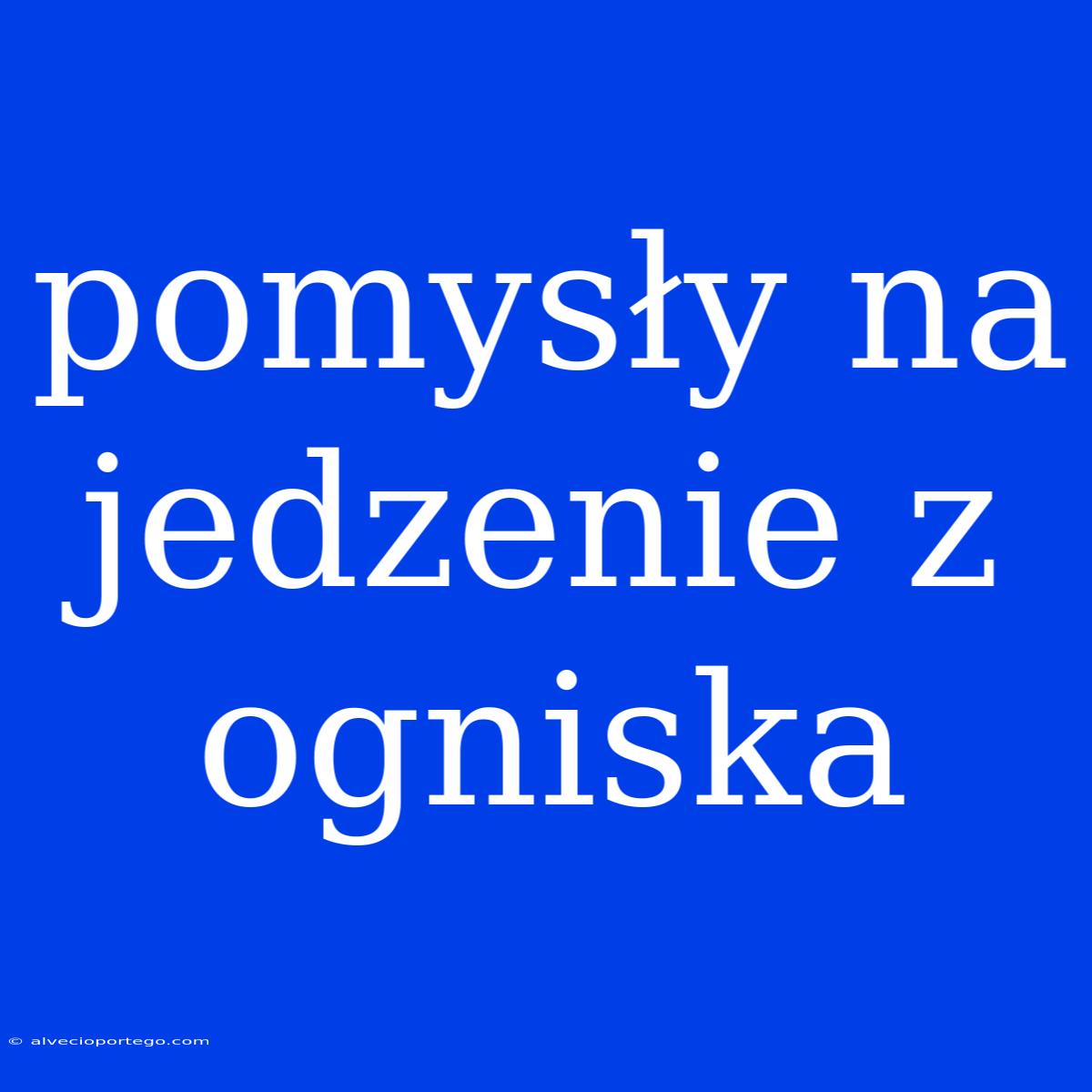 Pomysły Na Jedzenie Z Ogniska