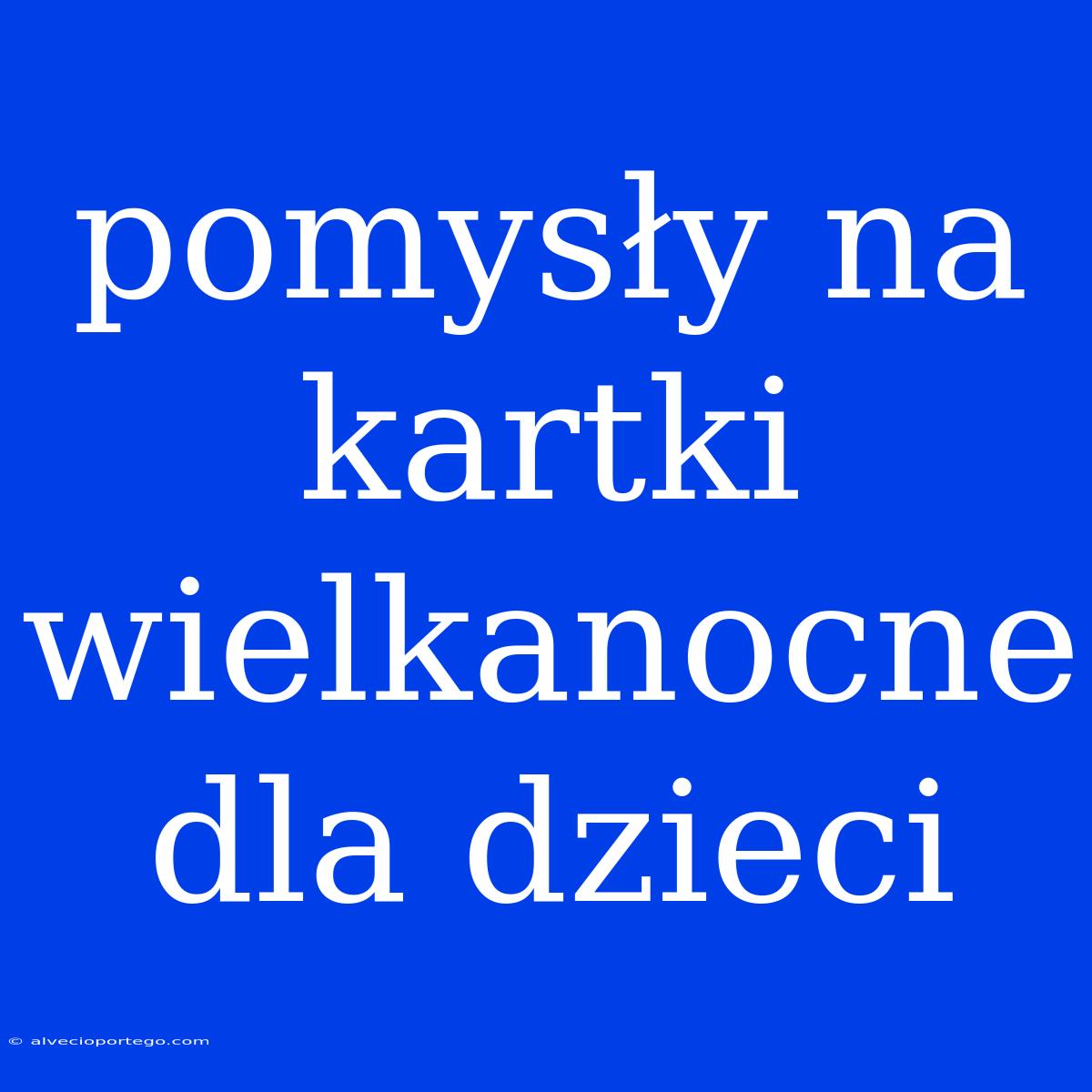 Pomysły Na Kartki Wielkanocne Dla Dzieci