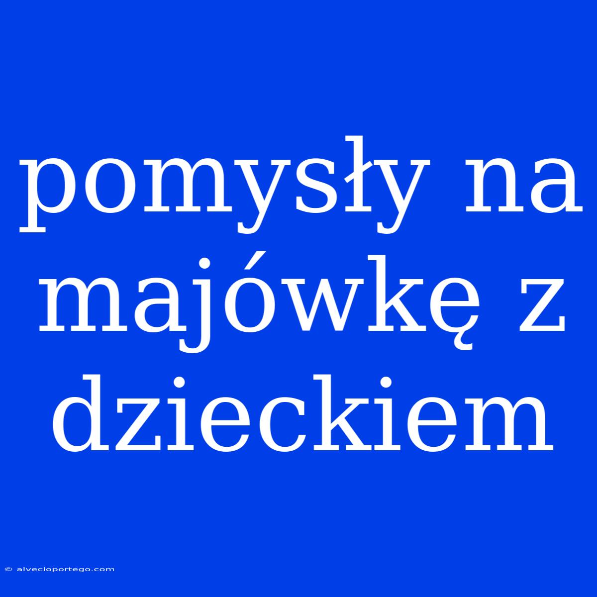 Pomysły Na Majówkę Z Dzieckiem