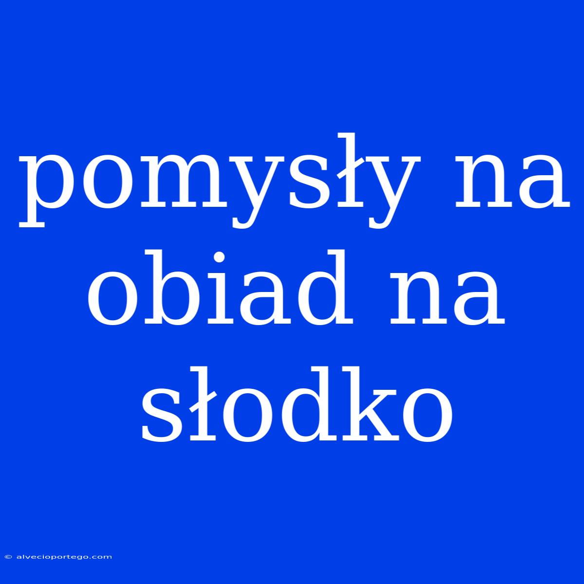 Pomysły Na Obiad Na Słodko