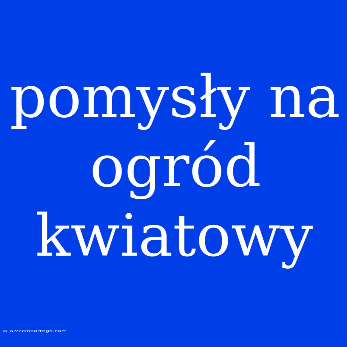 Pomysły Na Ogród Kwiatowy