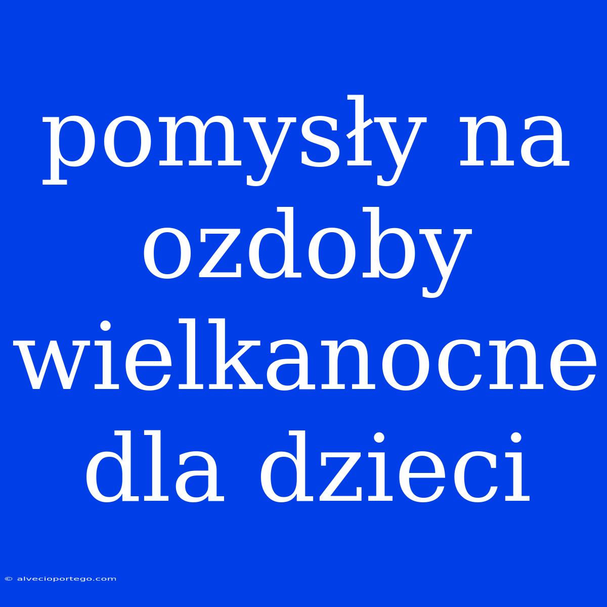 Pomysły Na Ozdoby Wielkanocne Dla Dzieci