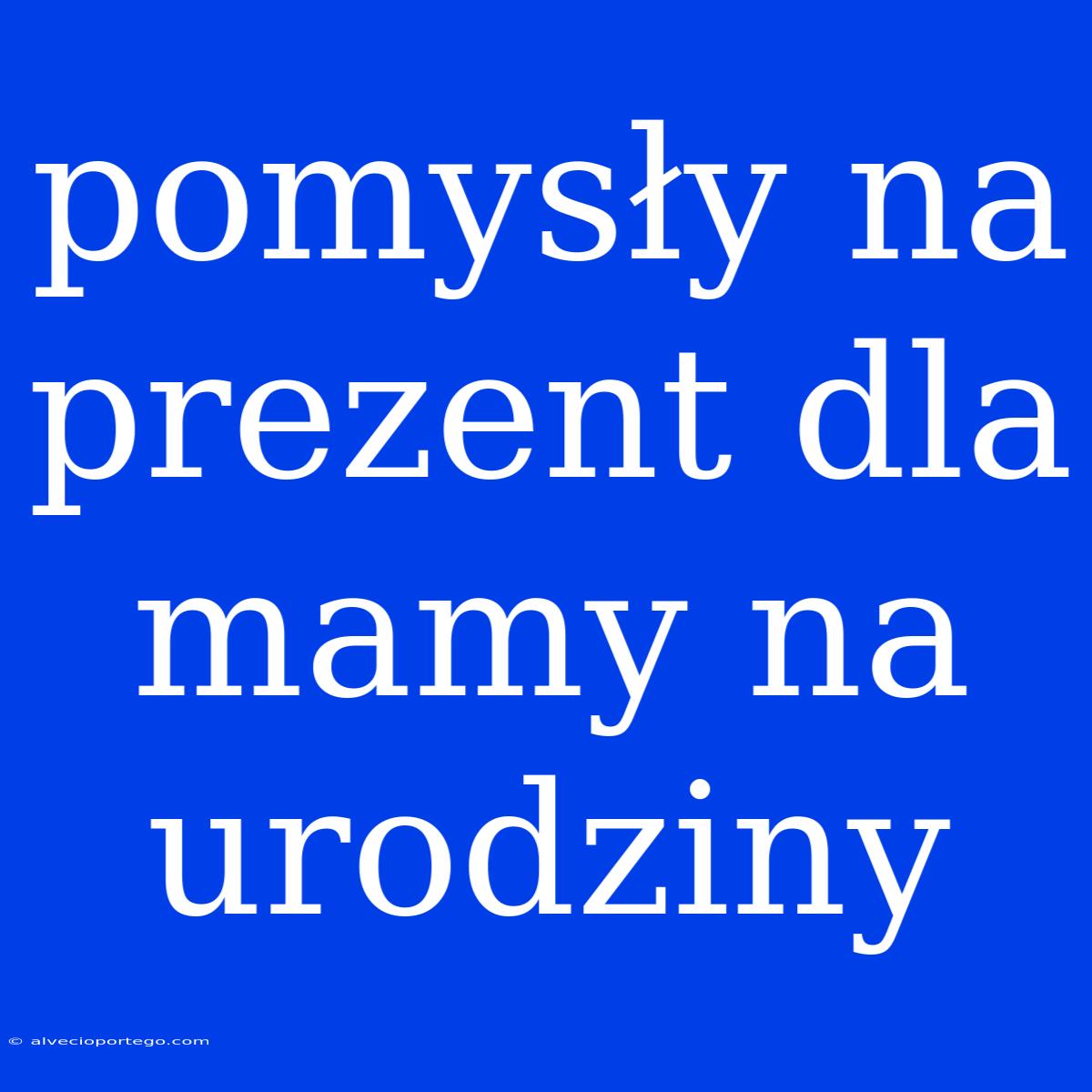 Pomysły Na Prezent Dla Mamy Na Urodziny