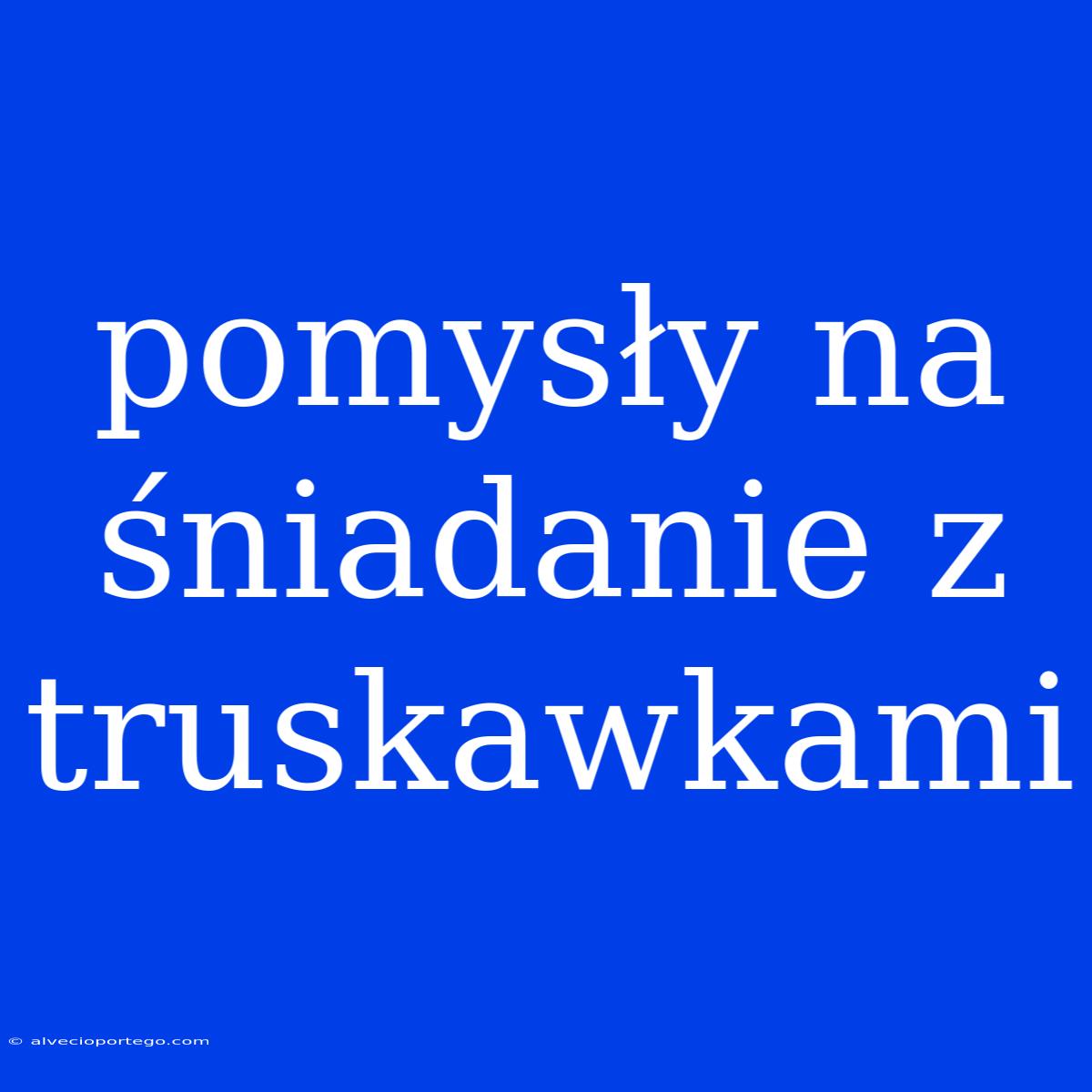 Pomysły Na Śniadanie Z Truskawkami