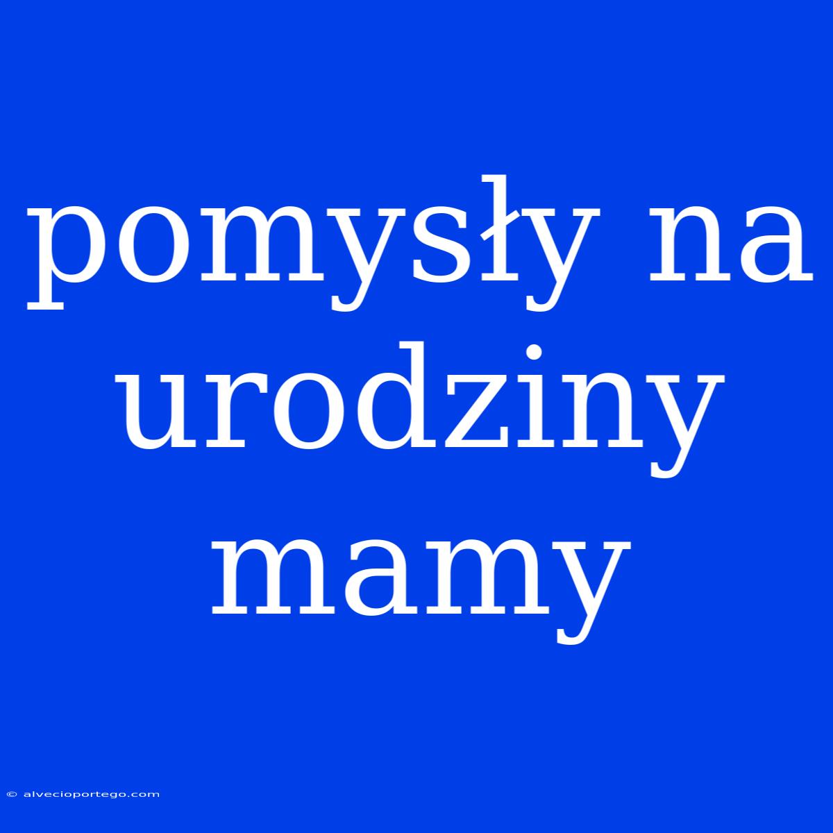 Pomysły Na Urodziny Mamy