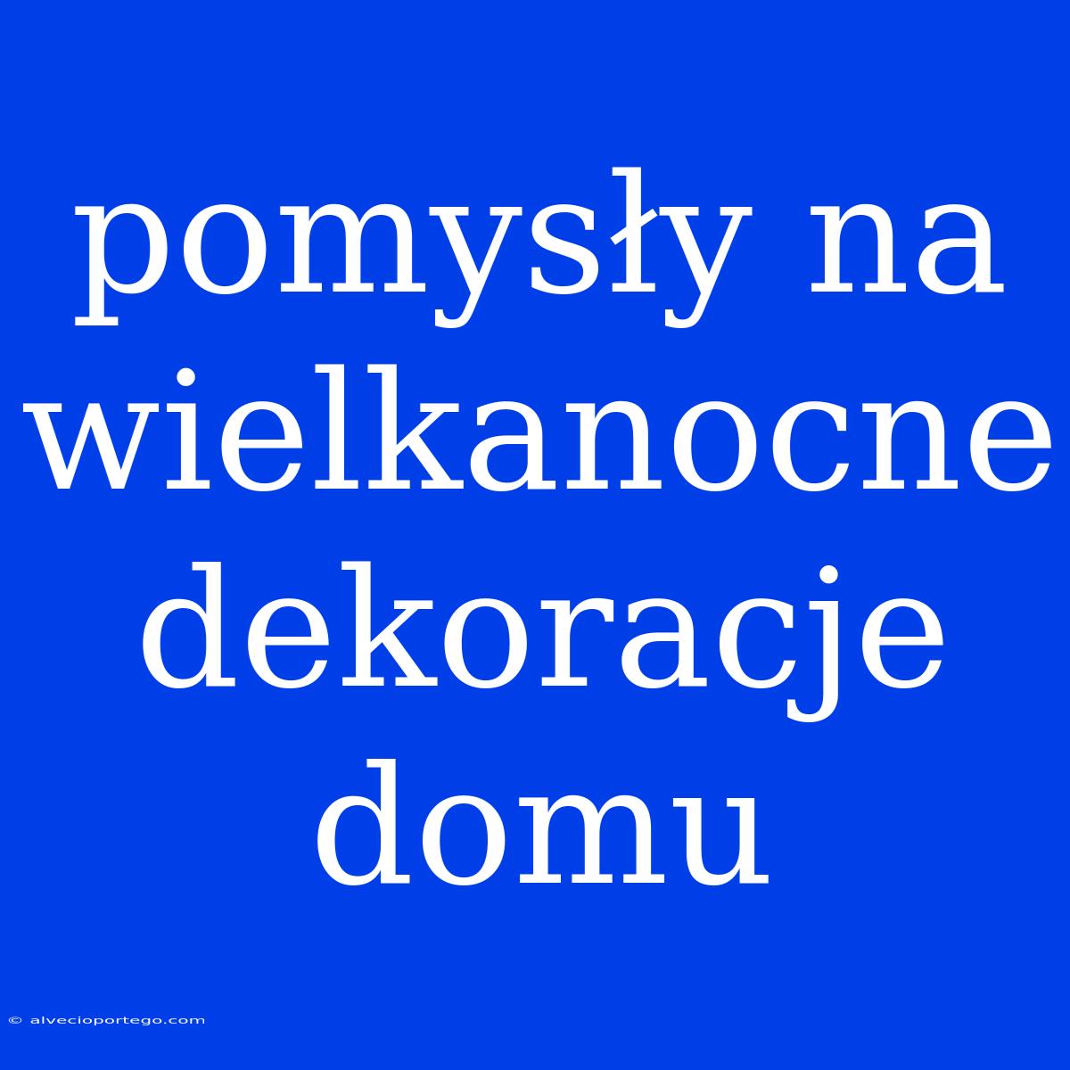 Pomysły Na Wielkanocne Dekoracje Domu