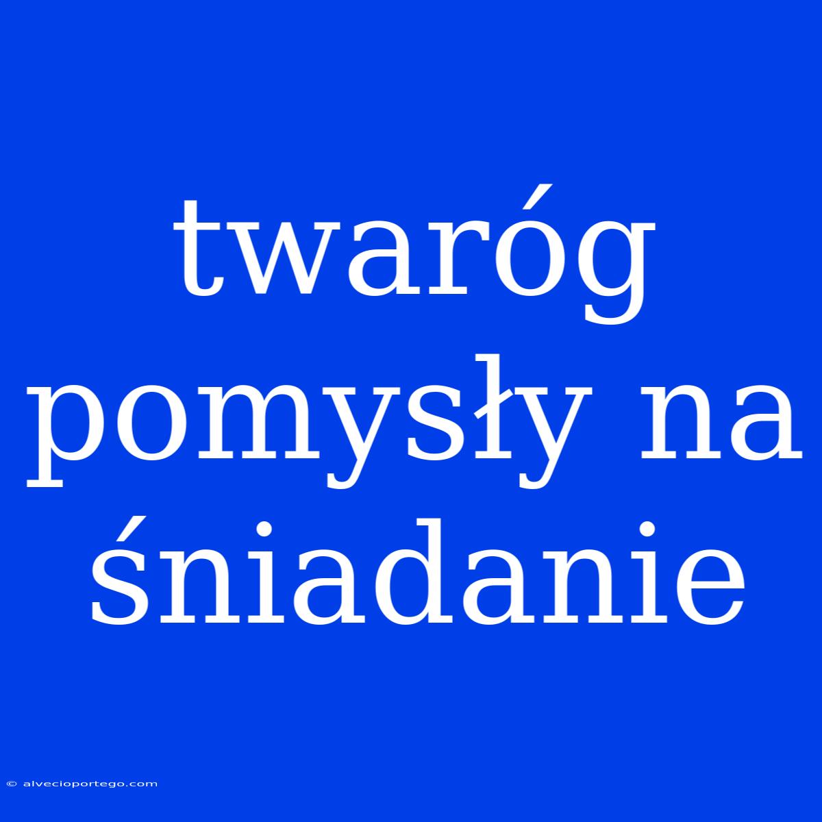 Twaróg Pomysły Na Śniadanie